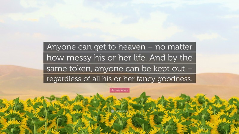 Jennie Allen Quote: “Anyone can get to heaven – no matter how messy his or her life. And by the same token, anyone can be kept out – regardless of all his or her fancy goodness.”