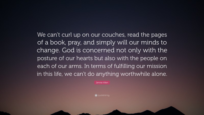 Jennie Allen Quote: “We can’t curl up on our couches, read the pages of a book, pray, and simply will our minds to change. God is concerned not only with the posture of our hearts but also with the people on each of our arms. In terms of fulfilling our mission in this life, we can’t do anything worthwhile alone.”