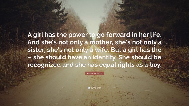 Malala Yousafzai Quote: “A girl has the power to go forward in her life. And she’s not only a mother, she’s not only a sister, she’s not only a wife. But a girl has the – she should have an identity. She should be recognized and she has equal rights as a boy.”