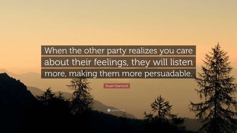 Stuart Diamond Quote: “When the other party realizes you care about their feelings, they will listen more, making them more persuadable.”