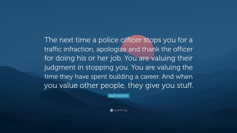 Stuart Diamond Quote: “The next time a police officer stops you for a traffic infraction, apologize and thank the officer for doing his or her job. You are valuing their judgment in stopping you. You are valuing the time they have spent building a career. And when you value other people, they give you stuff.”