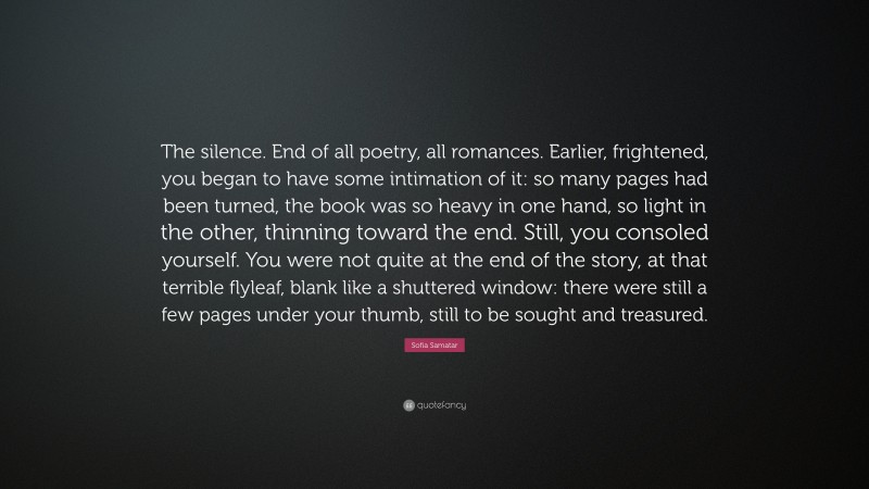 Sofia Samatar Quote: “The silence. End of all poetry, all romances. Earlier, frightened, you began to have some intimation of it: so many pages had been turned, the book was so heavy in one hand, so light in the other, thinning toward the end. Still, you consoled yourself. You were not quite at the end of the story, at that terrible flyleaf, blank like a shuttered window: there were still a few pages under your thumb, still to be sought and treasured.”