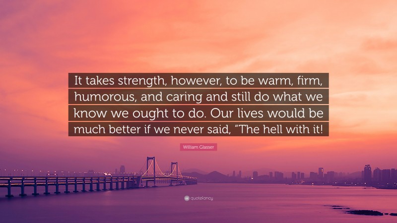 William Glasser Quote: “It takes strength, however, to be warm, firm, humorous, and caring and still do what we know we ought to do. Our lives would be much better if we never said, “The hell with it!”