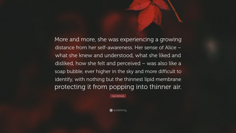 Lisa Genova Quote: “More and more, she was experiencing a growing distance from her self-awareness. Her sense of Alice – what she knew and understood, what she liked and disliked, how she felt and perceived – was also like a soap bubble, ever higher in the sky and more difficult to identify, with nothing but the thinnest lipid membrane protecting it from popping into thinner air.”