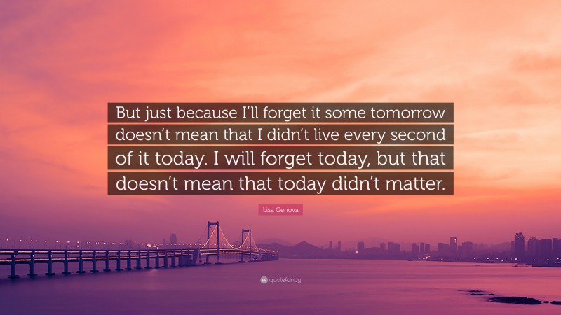 Lisa Genova Quote: “But just because I’ll forget it some tomorrow doesn’t mean that I didn’t live every second of it today. I will forget today, but that doesn’t mean that today didn’t matter.”