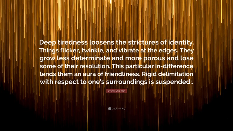 Byung-Chul Han Quote: “Deep tiredness loosens the strictures of identity. Things flicker, twinkle, and vibrate at the edges. They grow less determinate and more porous and lose some of their resolution. This particular in-difference lends them an aura of friendliness. Rigid delimitation with respect to one’s surroundings is suspended:.”