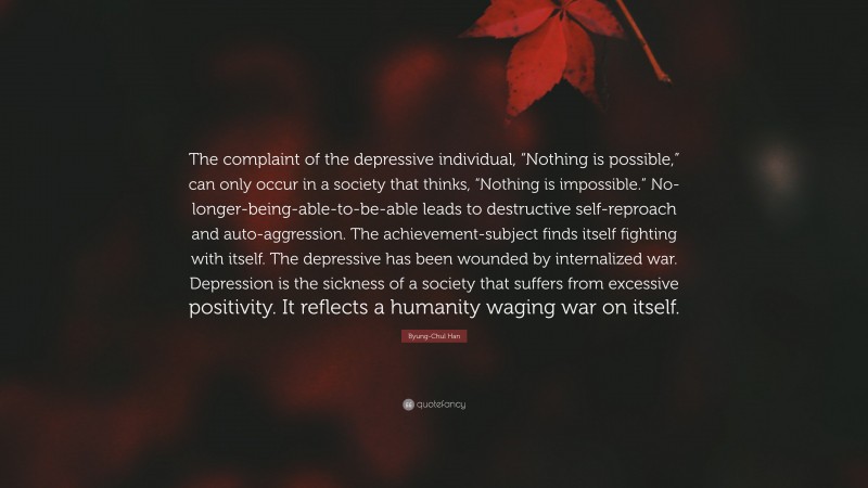 Byung-Chul Han Quote: “The complaint of the depressive individual, “Nothing is possible,” can only occur in a society that thinks, “Nothing is impossible.” No-longer-being-able-to-be-able leads to destructive self-reproach and auto-aggression. The achievement-subject finds itself fighting with itself. The depressive has been wounded by internalized war. Depression is the sickness of a society that suffers from excessive positivity. It reflects a humanity waging war on itself.”