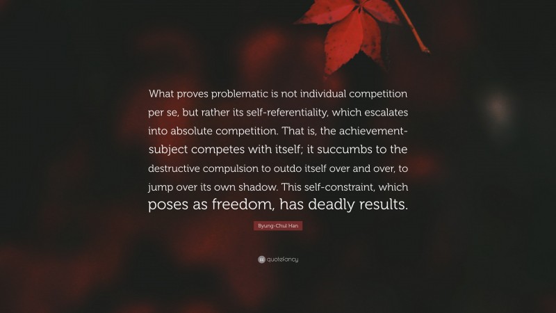 Byung-Chul Han Quote: “What proves problematic is not individual competition per se, but rather its self-referentiality, which escalates into absolute competition. That is, the achievement-subject competes with itself; it succumbs to the destructive compulsion to outdo itself over and over, to jump over its own shadow. This self-constraint, which poses as freedom, has deadly results.”