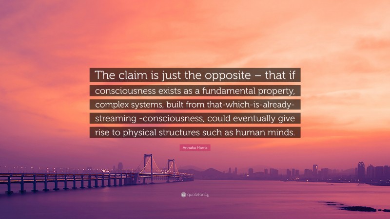 Annaka Harris Quote: “The claim is just the opposite – that if consciousness exists as a fundamental property, complex systems, built from that-which-is-already-streaming -consciousness, could eventually give rise to physical structures such as human minds.”