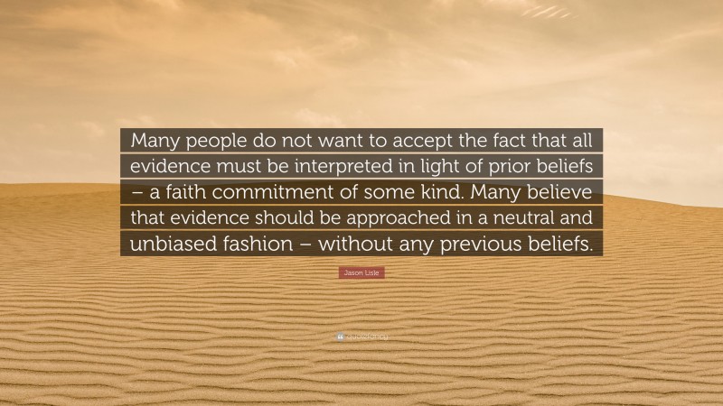 Jason Lisle Quote: “Many people do not want to accept the fact that all evidence must be interpreted in light of prior beliefs – a faith commitment of some kind. Many believe that evidence should be approached in a neutral and unbiased fashion – without any previous beliefs.”