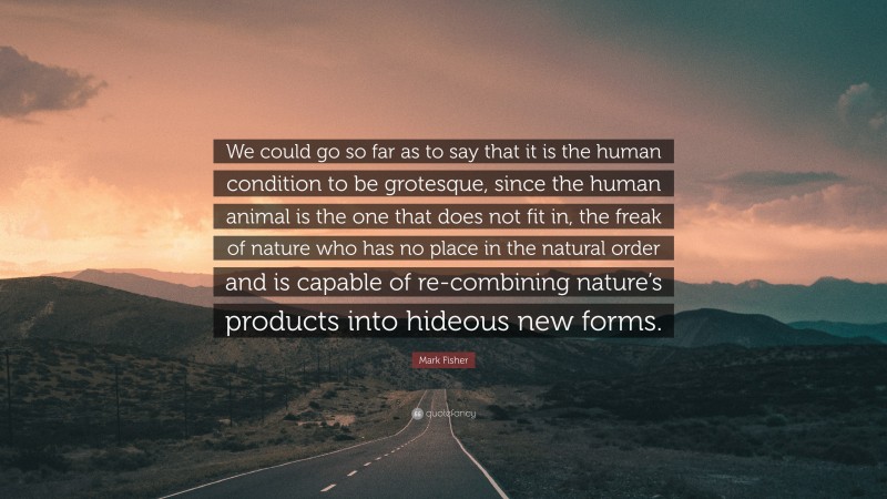 Mark Fisher Quote: “We could go so far as to say that it is the human condition to be grotesque, since the human animal is the one that does not fit in, the freak of nature who has no place in the natural order and is capable of re-combining nature’s products into hideous new forms.”