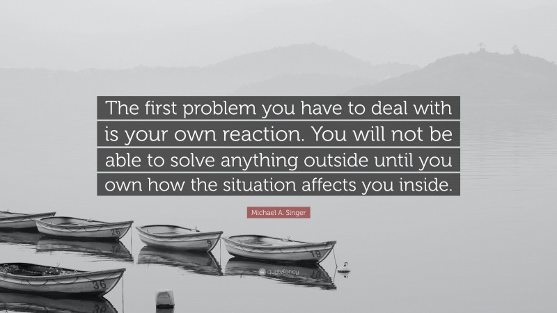 Michael A. Singer Quote: “The first problem you have to deal with is your own reaction. You will not be able to solve anything outside until you own how the situation affects you inside.”