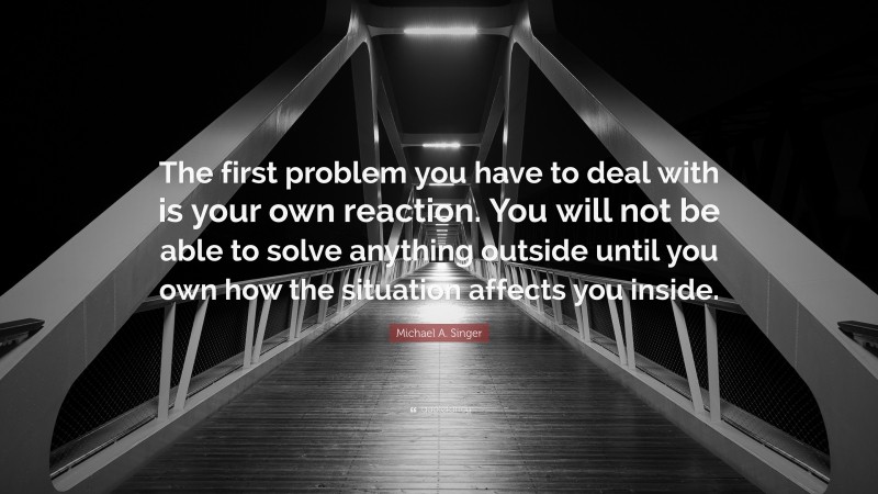 Michael A. Singer Quote: “The first problem you have to deal with is your own reaction. You will not be able to solve anything outside until you own how the situation affects you inside.”