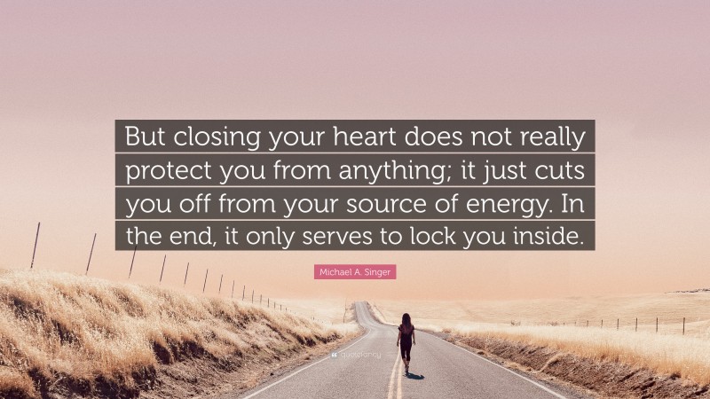 Michael A. Singer Quote: “But closing your heart does not really protect you from anything; it just cuts you off from your source of energy. In the end, it only serves to lock you inside.”