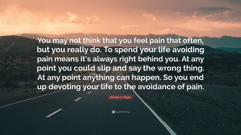 Michael A. Singer Quote: “You may not think that you feel pain that often, but you really do. To spend your life avoiding pain means it’s always right behind you. At any point you could slip and say the wrong thing. At any point anything can happen. So you end up devoting your life to the avoidance of pain.”