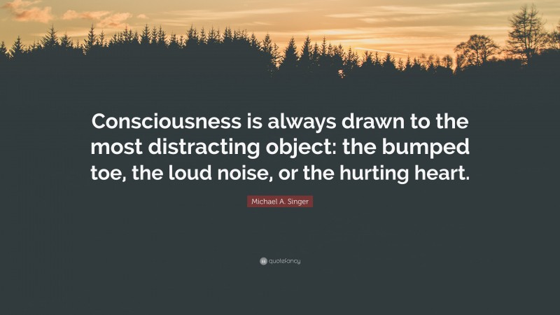 Michael A. Singer Quote: “Consciousness is always drawn to the most distracting object: the bumped toe, the loud noise, or the hurting heart.”