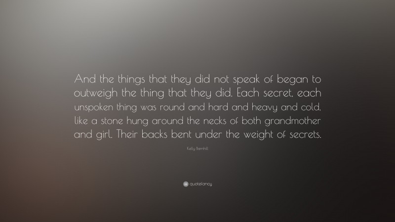 Kelly Barnhill Quote: “And the things that they did not speak of began to outweigh the thing that they did. Each secret, each unspoken thing was round and hard and heavy and cold, like a stone hung around the necks of both grandmother and girl. Their backs bent under the weight of secrets.”