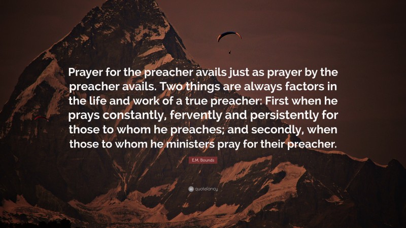 E.M. Bounds Quote: “Prayer for the preacher avails just as prayer by the preacher avails. Two things are always factors in the life and work of a true preacher: First when he prays constantly, fervently and persistently for those to whom he preaches; and secondly, when those to whom he ministers pray for their preacher.”