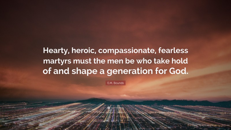 E.M. Bounds Quote: “Hearty, heroic, compassionate, fearless martyrs must the men be who take hold of and shape a generation for God.”