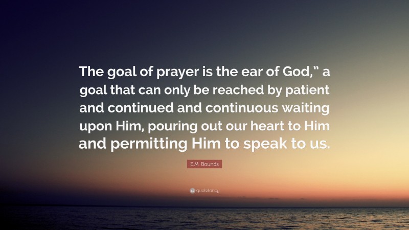 E.M. Bounds Quote: “The goal of prayer is the ear of God,” a goal that can only be reached by patient and continued and continuous waiting upon Him, pouring out our heart to Him and permitting Him to speak to us.”