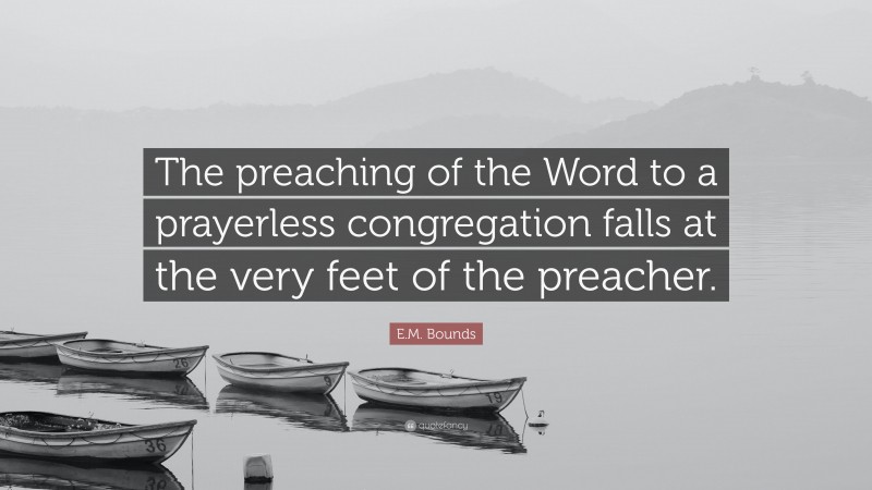 E.M. Bounds Quote: “The preaching of the Word to a prayerless congregation falls at the very feet of the preacher.”