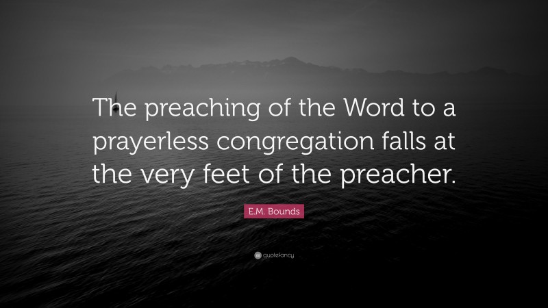 E.M. Bounds Quote: “The preaching of the Word to a prayerless congregation falls at the very feet of the preacher.”