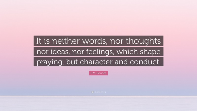 E.M. Bounds Quote: “It is neither words, nor thoughts nor ideas, nor feelings, which shape praying, but character and conduct.”