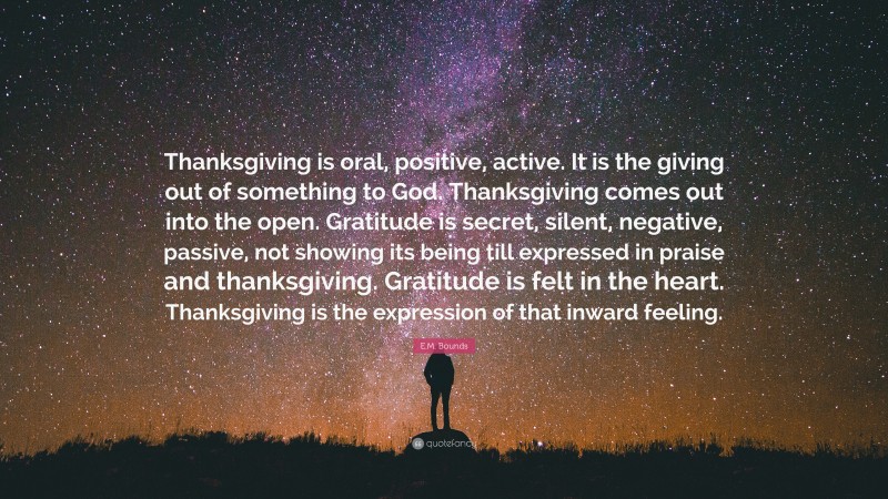 E.M. Bounds Quote: “Thanksgiving is oral, positive, active. It is the giving out of something to God. Thanksgiving comes out into the open. Gratitude is secret, silent, negative, passive, not showing its being till expressed in praise and thanksgiving. Gratitude is felt in the heart. Thanksgiving is the expression of that inward feeling.”