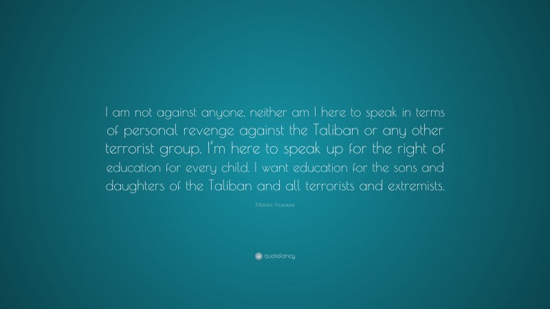 Malala Yousafzai Quote: “I am not against anyone, neither am I here to speak in terms of personal revenge against the Taliban or any other terrorist group. I’m here to speak up for the right of education for every child. I want education for the sons and daughters of the Taliban and all terrorists and extremists.”