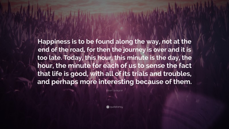 Robert Updegraff Quote: “Happiness is to be found along the way, not at the end of the road, for then the journey is over and it is too late. Today, this hour, this minute is the day, the hour, the minute for each of us to sense the fact that life is good, with all of its trials and troubles, and perhaps more interesting because of them.”
