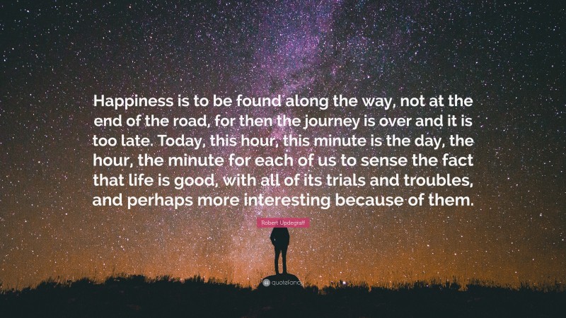 Robert Updegraff Quote: “Happiness is to be found along the way, not at the end of the road, for then the journey is over and it is too late. Today, this hour, this minute is the day, the hour, the minute for each of us to sense the fact that life is good, with all of its trials and troubles, and perhaps more interesting because of them.”