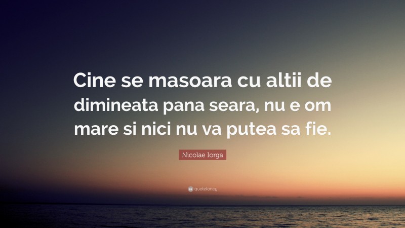 Nicolae Iorga Quote: “Cine se masoara cu altii de dimineata pana seara, nu e om mare si nici nu va putea sa fie.”