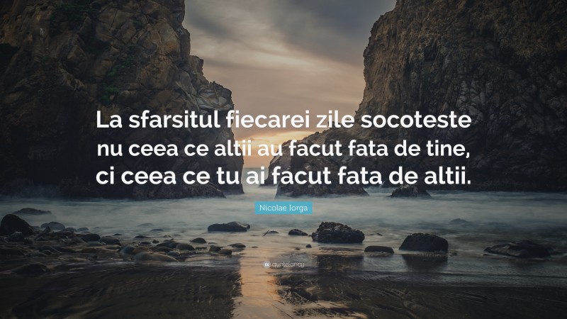 Nicolae Iorga Quote: “La sfarsitul fiecarei zile socoteste nu ceea ce altii au facut fata de tine, ci ceea ce tu ai facut fata de altii.”