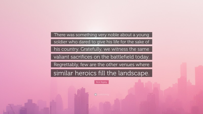 Rick Rigsby Quote: “There was something very noble about a young soldier who dared to give his life for the sake of his country. Gratefully, we witness the same valiant sacrifices on the battlefield today. Regrettably, few are the other venues where similar heroics fill the landscape.”