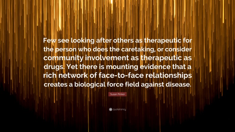 Susan Pinker Quote: “Few see looking after others as therapeutic for the person who does the caretaking, or consider community involvement as therapeutic as drugs. Yet there is mounting evidence that a rich network of face-to-face relationships creates a biological force field against disease.”