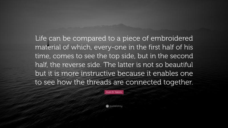 Irvin D. Yalom Quote: “Life can be compared to a piece of embroidered material of which, every-one in the first half of his time, comes to see the top side, but in the second half, the reverse side. The latter is not so beautiful but it is more instructive because it enables one to see how the threads are connected together.”