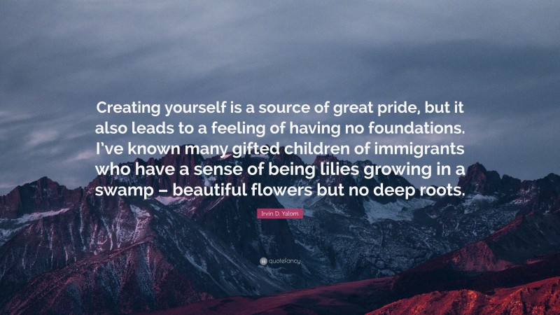 Irvin D. Yalom Quote: “Creating yourself is a source of great pride, but it also leads to a feeling of having no foundations. I’ve known many gifted children of immigrants who have a sense of being lilies growing in a swamp – beautiful flowers but no deep roots.”