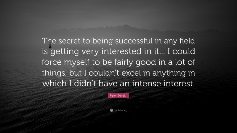 Peter Bevelin Quote: “The secret to being successful in any field is getting very interested in it... I could force myself to be fairly good in a lot of things, but I couldn’t excel in anything in which I didn’t have an intense interest.”