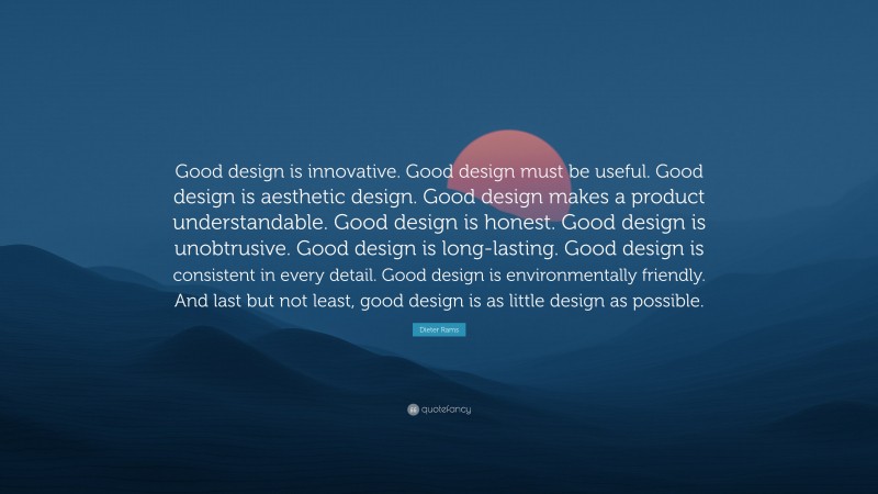 Dieter Rams Quote: “Good design is innovative. Good design must be useful. Good design is aesthetic design. Good design makes a product understandable. Good design is honest. Good design is unobtrusive. Good design is long-lasting. Good design is consistent in every detail. Good design is environmentally friendly. And last but not least, good design is as little design as possible.”