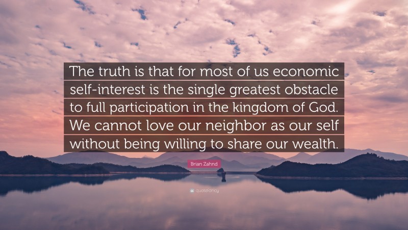 Brian Zahnd Quote: “The truth is that for most of us economic self-interest is the single greatest obstacle to full participation in the kingdom of God. We cannot love our neighbor as our self without being willing to share our wealth.”