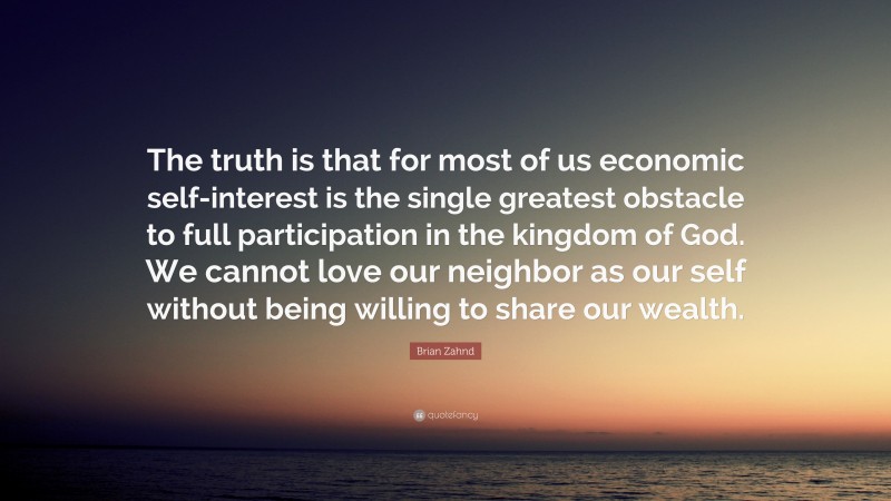 Brian Zahnd Quote: “The truth is that for most of us economic self-interest is the single greatest obstacle to full participation in the kingdom of God. We cannot love our neighbor as our self without being willing to share our wealth.”