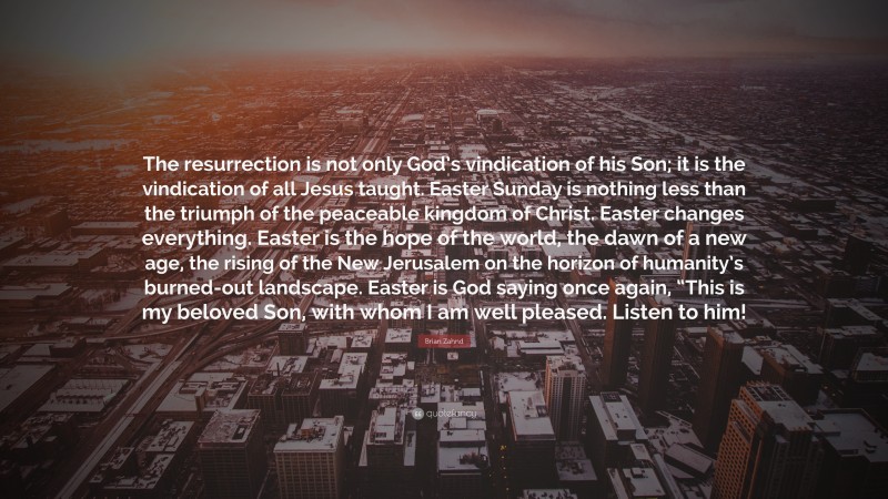 Brian Zahnd Quote: “The resurrection is not only God’s vindication of his Son; it is the vindication of all Jesus taught. Easter Sunday is nothing less than the triumph of the peaceable kingdom of Christ. Easter changes everything. Easter is the hope of the world, the dawn of a new age, the rising of the New Jerusalem on the horizon of humanity’s burned-out landscape. Easter is God saying once again, “This is my beloved Son, with whom I am well pleased. Listen to him!”