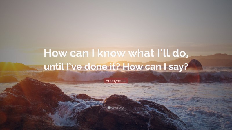 Anonymous Quote: “How can I know what I’ll do, until I’ve done it? How can I say?”