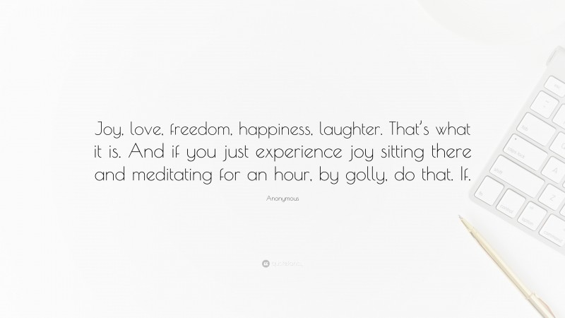 Anonymous Quote: “Joy, love, freedom, happiness, laughter. That’s what it is. And if you just experience joy sitting there and meditating for an hour, by golly, do that. If.”