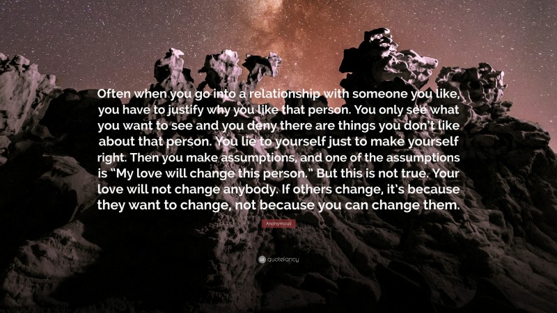Anonymous Quote: “Often when you go into a relationship with someone you like, you have to justify why you like that person. You only see what you want to see and you deny there are things you don’t like about that person. You lie to yourself just to make yourself right. Then you make assumptions, and one of the assumptions is “My love will change this person.” But this is not true. Your love will not change anybody. If others change, it’s because they want to change, not because you can change them.”