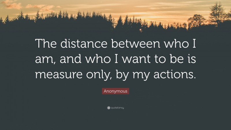 Anonymous Quote: “The distance between who I am, and who I want to be is measure only, by my actions.”