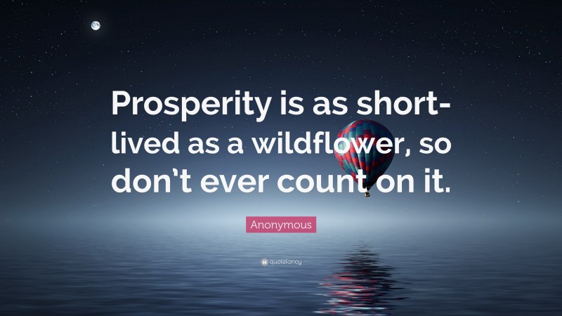 Anonymous Quote: “Prosperity is as short-lived as a wildflower, so don’t ever count on it.”