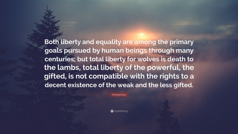 Anonymous Quote: “Both liberty and equality are among the primary goals pursued by human beings through many centuries; but total liberty for wolves is death to the lambs, total liberty of the powerful, the gifted, is not compatible with the rights to a decent existence of the weak and the less gifted.”