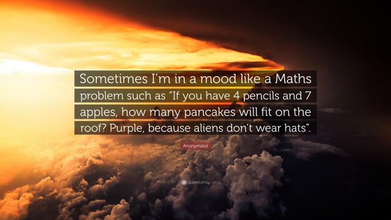 Anonymous Quote: “Sometimes I’m in a mood like a Maths problem such as “If you have 4 pencils and 7 apples, how many pancakes will fit on the roof? Purple, because aliens don’t wear hats”.”