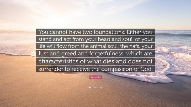 Bahauddin Quote: “You cannot have two foundations. Either you stand and act from your heart and soul, or your life will flow from the animal soul, the nafs, your lust and greed and forgetfulness, which are characteristics of what dies and does not surrender to receive the compassion of God.”